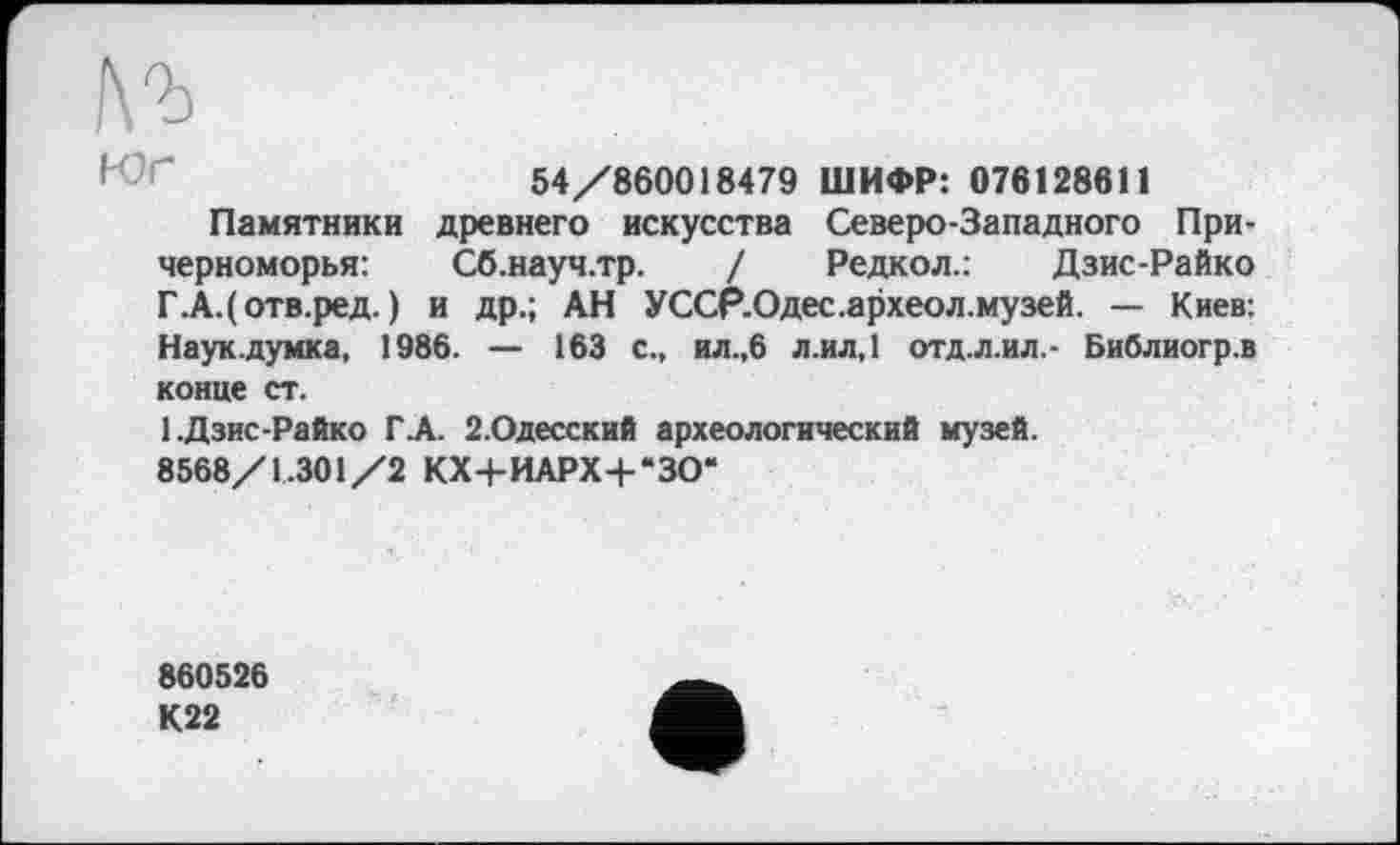 ﻿№
54/860018479 ШИФР: 076128611
Памятники древнего искусства Северо-Западного Причерноморья:	Сб.науч.тр. / Редкол.: Дзис-Райко
Г.А.(отв.ред. ) и др.; АН УССР.Одес.археол.музей. — Киев: Наук.думка, 1986. — 163 с., ил.,6 л.ил,1 отд.л.ил,- Библиогр.в конце ст.
1.Дзис-Райко ГА. 2.Одесский археологический музей.
8568/1.301/2 КХ+ИАРХ+*ЗО*
860526
К22